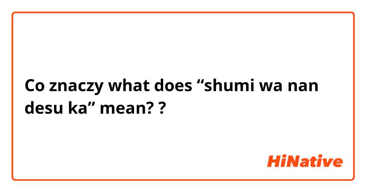 Co znaczy what does “shumi wa nan desu ka” mean??