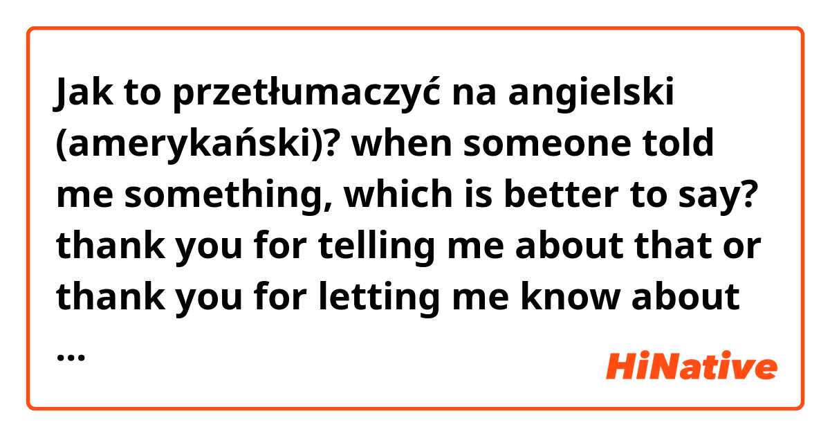 Jak to przetłumaczyć na angielski (amerykański)? when someone told me something, which is better to say? thank you for telling me about that or thank you for letting me know about that? or something else?