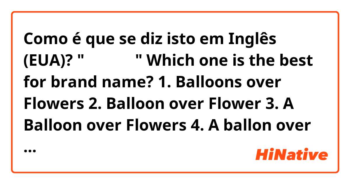 Como é que se diz isto em Inglês (EUA)? "꽃보다 풍선"

Which one is the best for brand name?

1. Balloons over Flowers
2. Balloon over Flower
3. A Balloon over Flowers
4. A ballon over Flowers

or any good ideas?