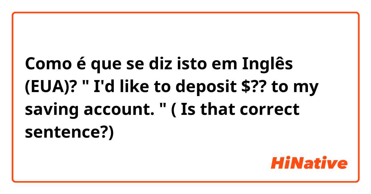 Como é que se diz isto em Inglês (EUA)? " I'd like to deposit $?? to my saving account. " ( Is that correct sentence?)
