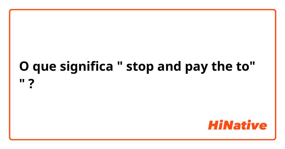 O que significa " stop and pay the  to"  "?