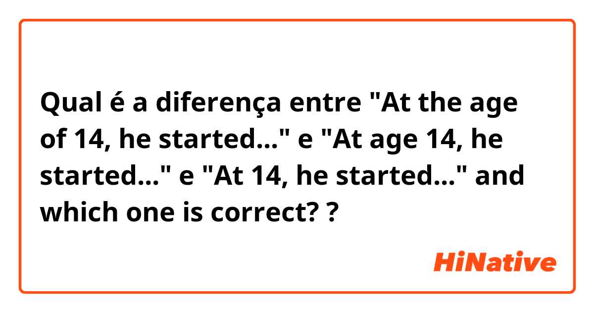 Qual é a diferença entre "At the age of 14, he started..." e "At age 14, he started..." e "At 14, he started..." and which one is correct? ?