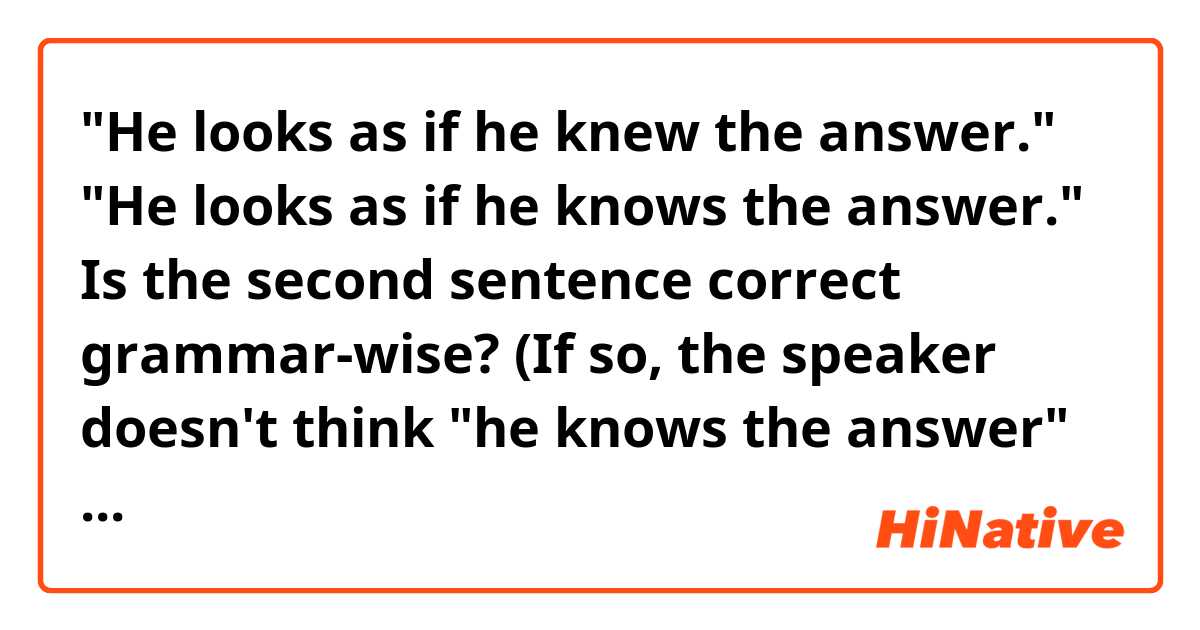 "He looks as if he knew the answer." 
"He looks as if he knows the answer." Is the second sentence correct grammar-wise? (If so, the speaker doesn't think "he knows the answer" in the first sentence. But in 2nd one the speaker does. True..?)