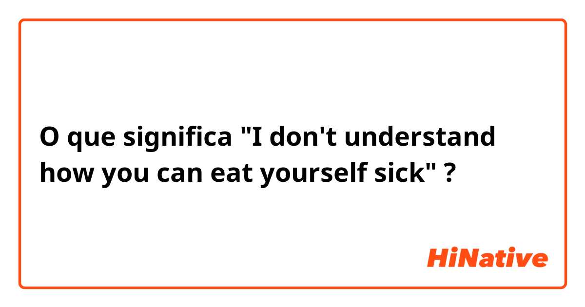 O que significa "I don't understand how you can eat yourself sick"?