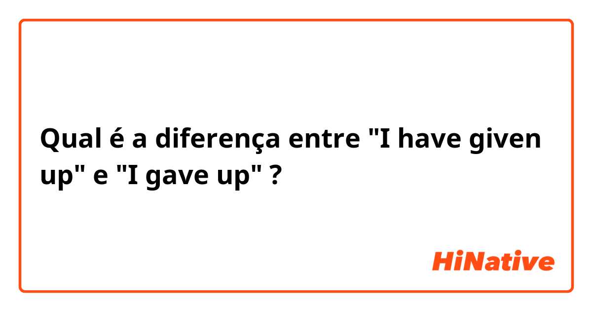 Qual é a diferença entre "I have given up" e "I gave up" ?