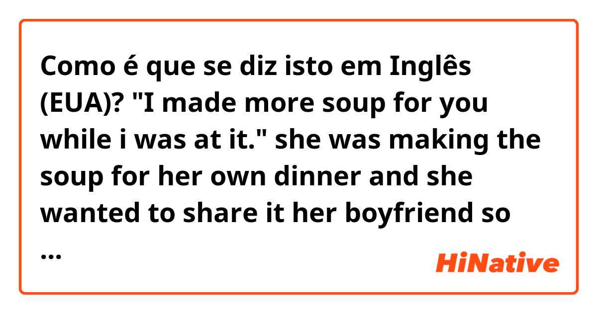 Como é que se diz isto em Inglês (EUA)? "I made more soup for you while i was at it."

she was making the soup for her own dinner and she wanted to share it her boyfriend so cooked enough. Is this  right sentence?