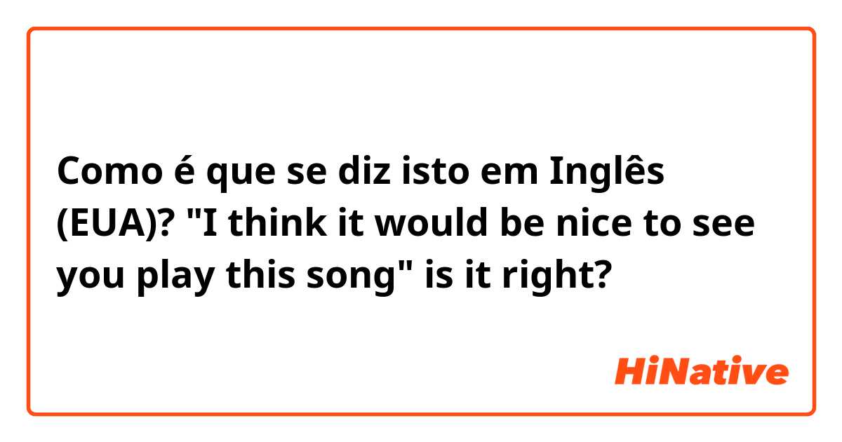 Como é que se diz isto em Inglês (EUA)? "I think it would be nice to see you play this song" is it right?