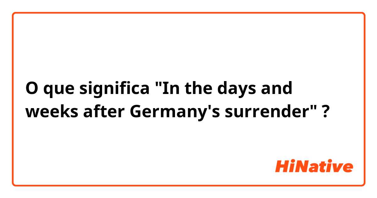 O que significa "In the days and weeks after Germany's surrender"?