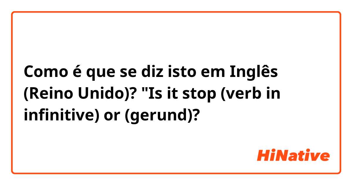 Como é que se diz isto em Inglês (Reino Unido)? "Is it stop (verb in infinitive) or (gerund)?