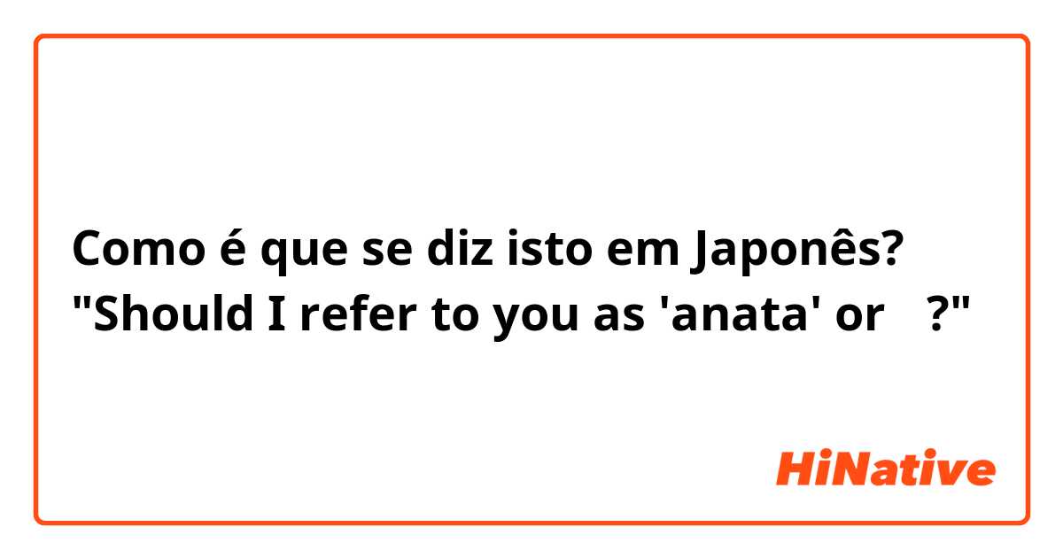 Como é que se diz isto em Japonês? "Should I refer to you as 'anata' or 〜?"