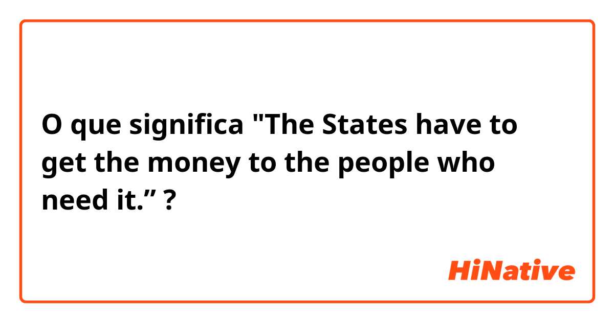 O que significa "The States have to get the money to the people who need it.”?