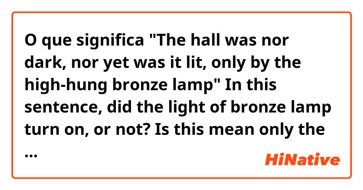 O que significa "The hall was nor dark, nor yet was it lit, only by the high-hung bronze lamp" 
In this sentence, did the light of bronze lamp turn on, or not? Is this mean only the bronze lamp was bright, so the hall was not dark nor bright??