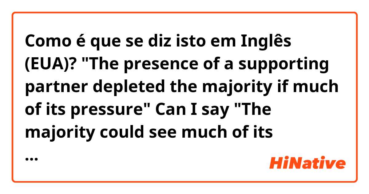Como é que se diz isto em Inglês (EUA)? "The presence of a supporting partner depleted the majority if much of its pressure" Can I say "The majority could see much of its pressure diminish ny a supporting group" and still mean the same? What would be a good rephrasing sentence? Thanks a lot♥
