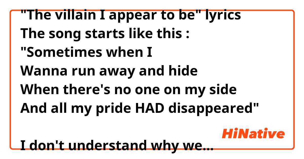 "The villain I appear to be" lyrics
The song starts like this :
"Sometimes when I
Wanna run away and hide
When there's no one on my side
And all my pride HAD disappeared"

I don't understand why we are saying "all my pride HAD disappeared" and not "all my pride HAS disappeared".
I searched how to use those two tenses, but I still don't understand :/