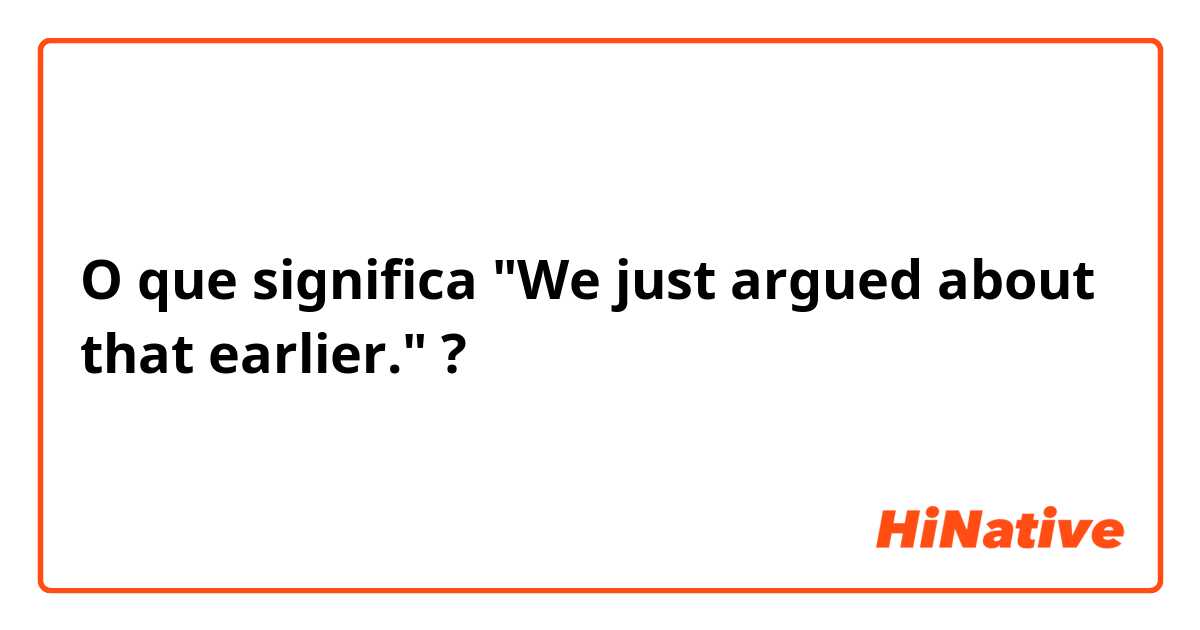 O que significa "We just argued about that earlier."?