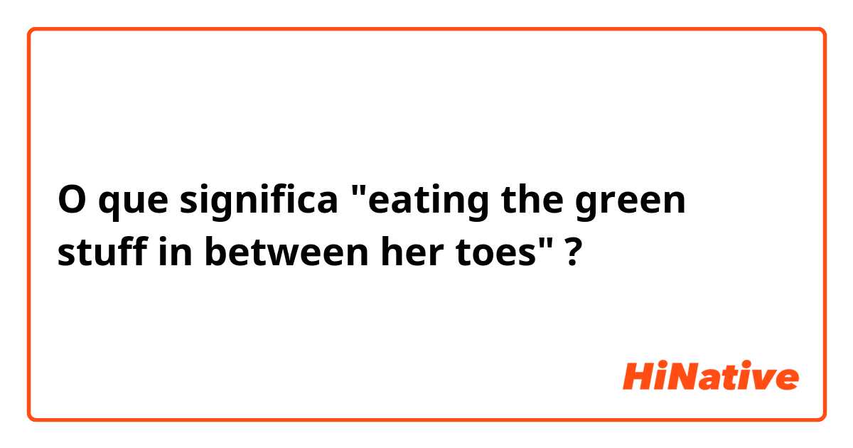 O que significa "eating the green stuff in between her toes"?