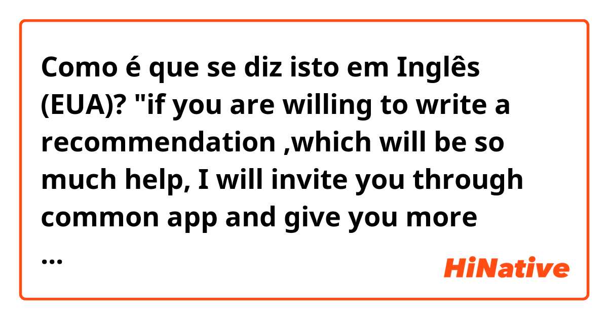 Como é que se diz isto em Inglês (EUA)? "if you are willing to write a recommendation ,which will be so much help, I will invite you through common app and give you more information." does this makes sense and polite to ask college recommendation to teacher?