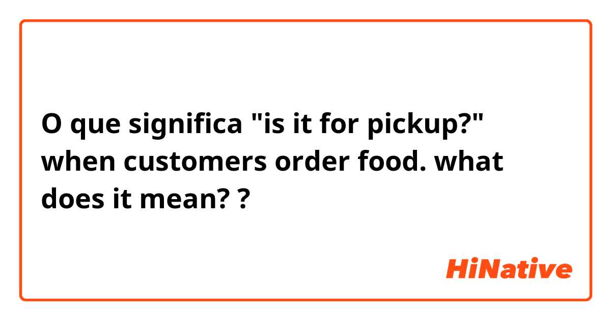 O que significa  "is it for pickup?" when customers order food. what does it mean??