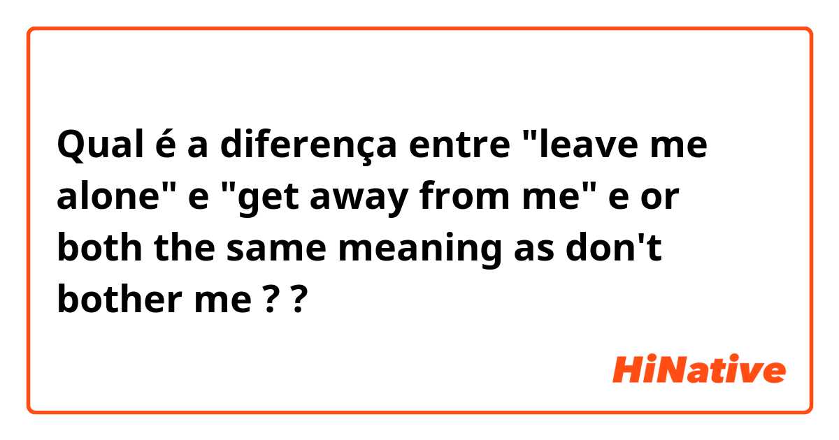 Qual é a diferença entre "leave me alone" e "get away from me" e or both the same meaning as don't bother me ? ?