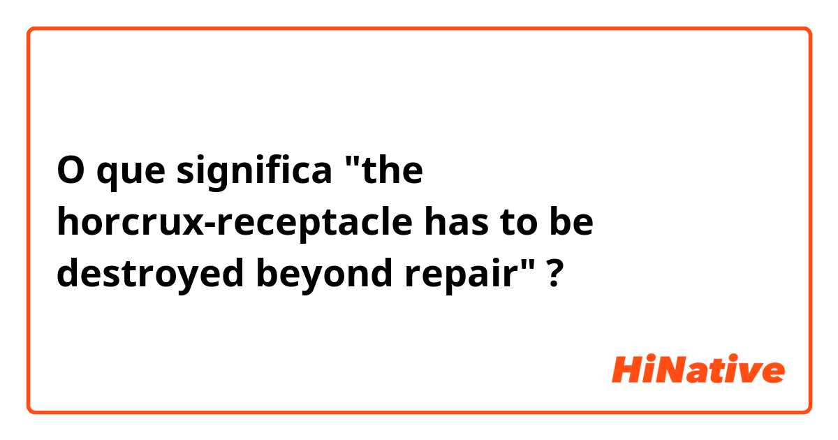 O que significa "the horcrux-receptacle has to be destroyed beyond repair"?