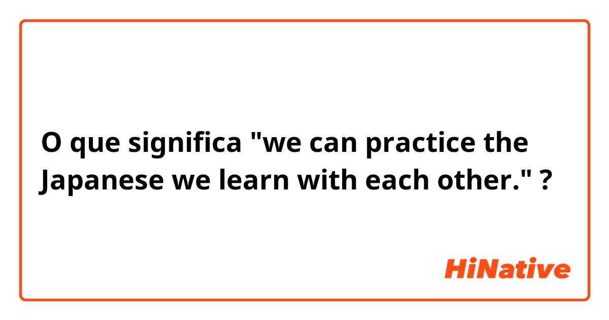 O que significa "we can practice the Japanese we learn with each other." ?
