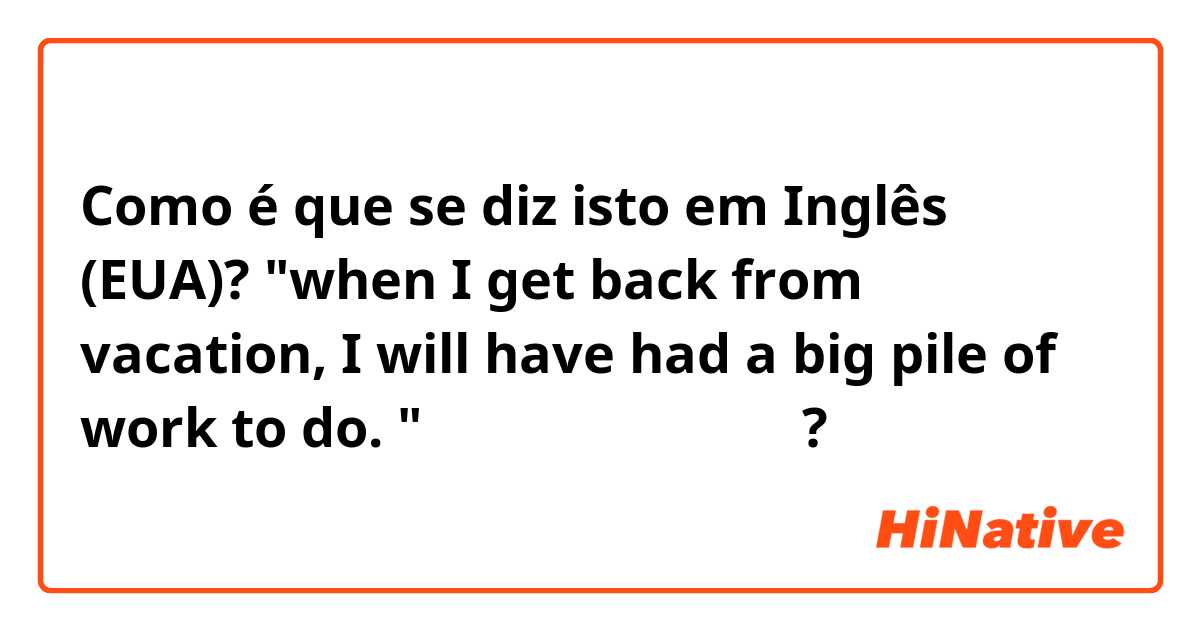 Como é que se diz isto em Inglês (EUA)? "when I get back from vacation, I will have had a big pile of work to do. "가 문법적으로 맞는건가요?