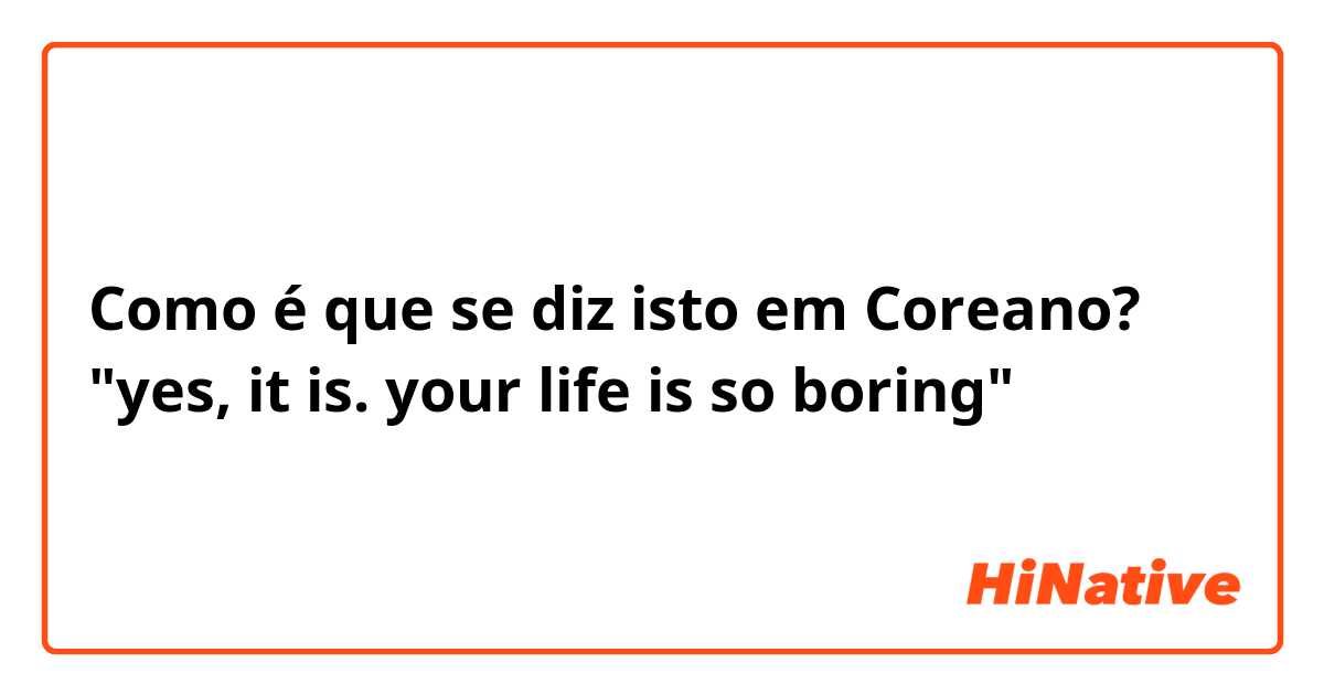 Como é que se diz isto em Coreano? "yes, it is. your life is so boring" 