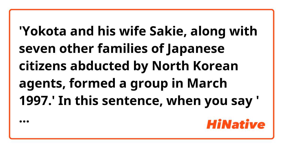'Yokota and his wife Sakie, along with seven other families of Japanese citizens abducted by North Korean agents, formed a group in March 1997.'

In this sentence, when you say ' families (of Japanese citizens) abducted by North Korean agents', doesn't that mean these families were abducted? I thought it should be 'families whose child or sibling were abducted' because the ones who were taken away are not these people who formed a group but their children or siblings.

Or is it possible to say 'This family was abducted' when you want to say 'a member of this family was taken away'?
