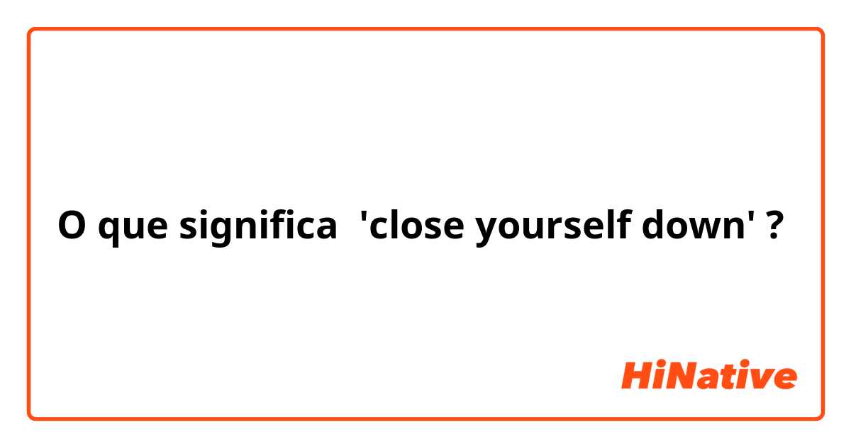 O que significa 'close yourself down'?