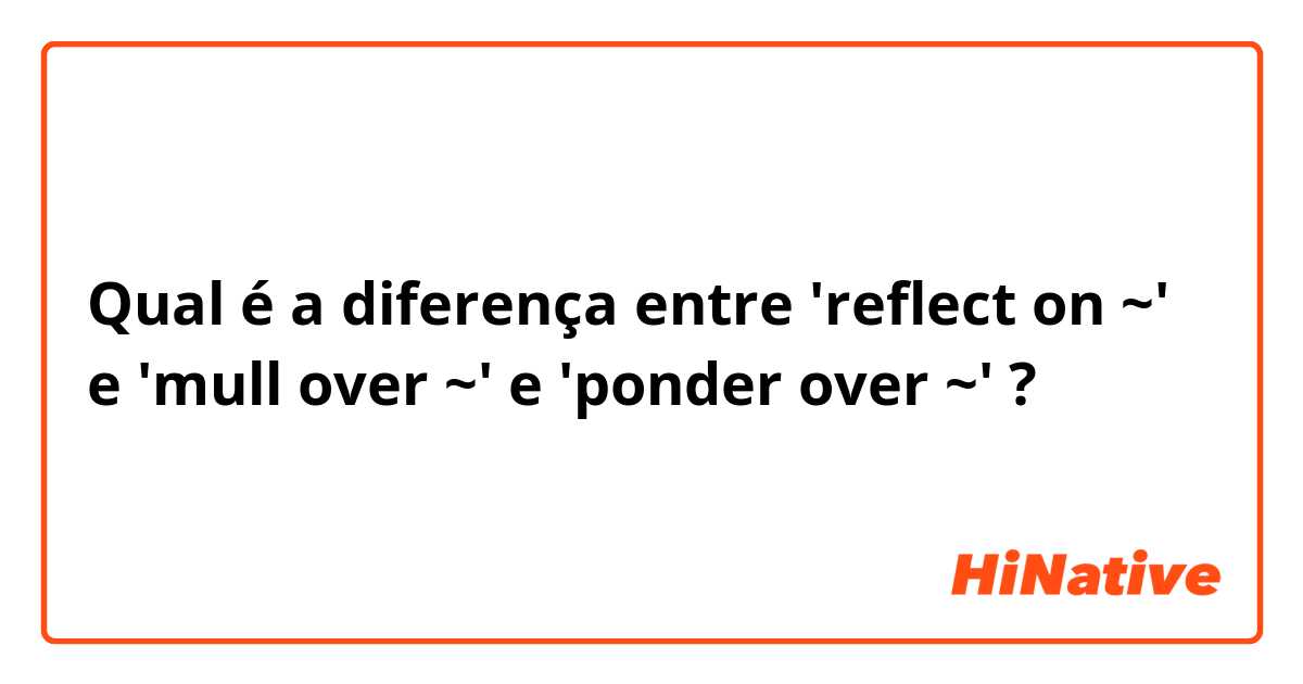 Qual é a diferença entre 'reflect on ~' e 'mull over ~' e 'ponder over ~' ?