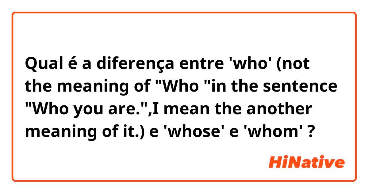 Qual é a diferença entre 'who' (not the meaning of "Who "in the sentence "Who you are.",I mean the another meaning of it.) e 'whose' e 'whom' ?