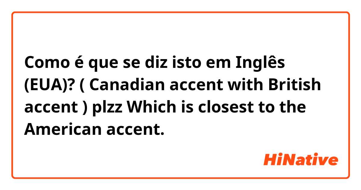 Como é que se diz isto em Inglês (EUA)? ( Canadian accent with British accent )
plzz Which is closest to the American accent.