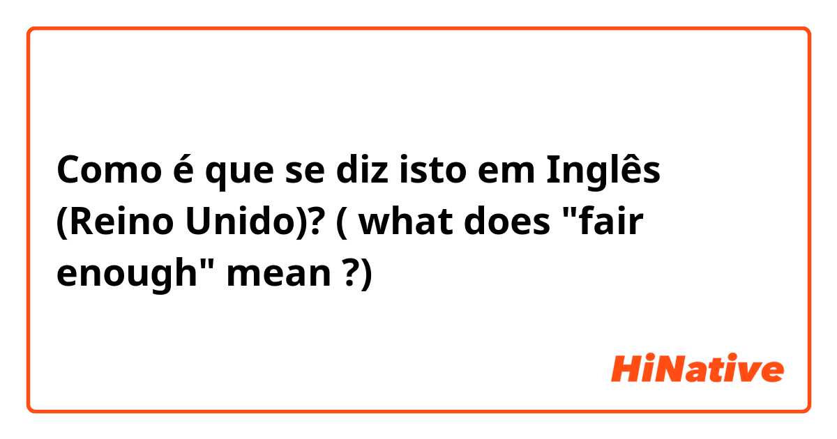 Como é que se diz isto em Inglês (Reino Unido)? ( what does "fair enough" mean ?) 