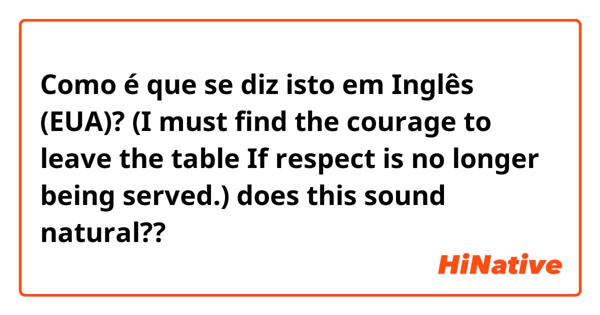 Como é que se diz isto em Inglês (EUA)? (I must find the courage to leave the table 
If respect is no longer being served.) does this sound natural??