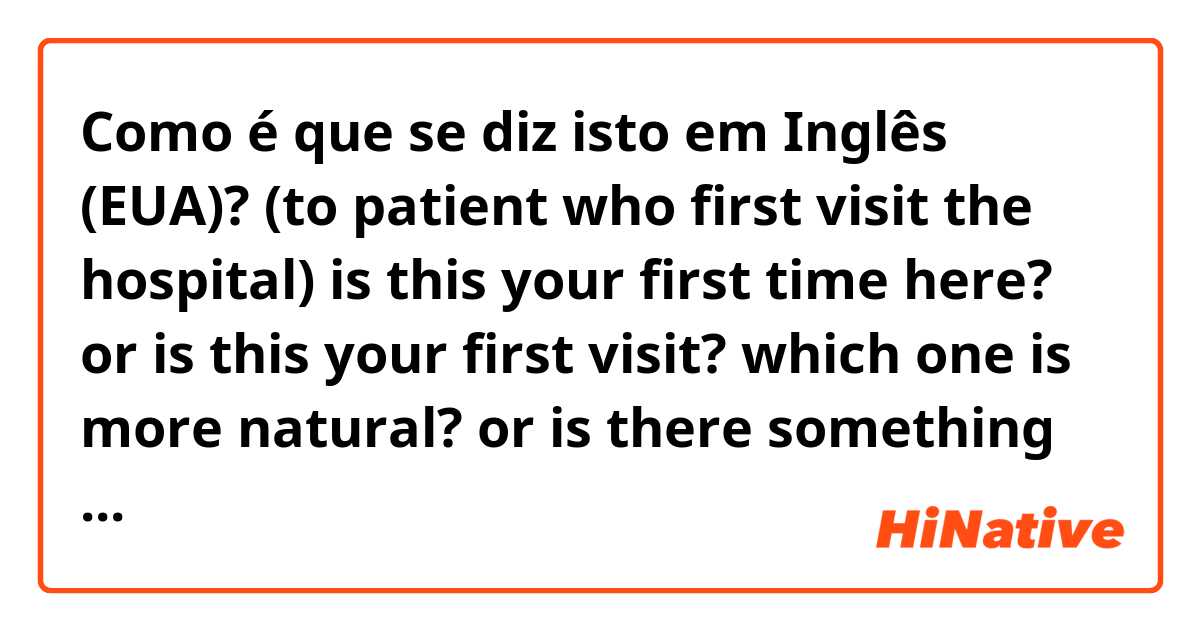 Como é que se diz isto em Inglês (EUA)? (to patient who first visit the hospital)
is this your first time here? or
is this your first visit? 
which one is more natural? or is there something there?
