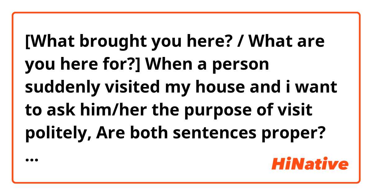 [What brought you here? / What are you here for?]

When a person suddenly visited my house and i want to ask him/her the purpose of visit politely,

Are both sentences proper?
Or what are some better options to say it more naturally and accordingly?