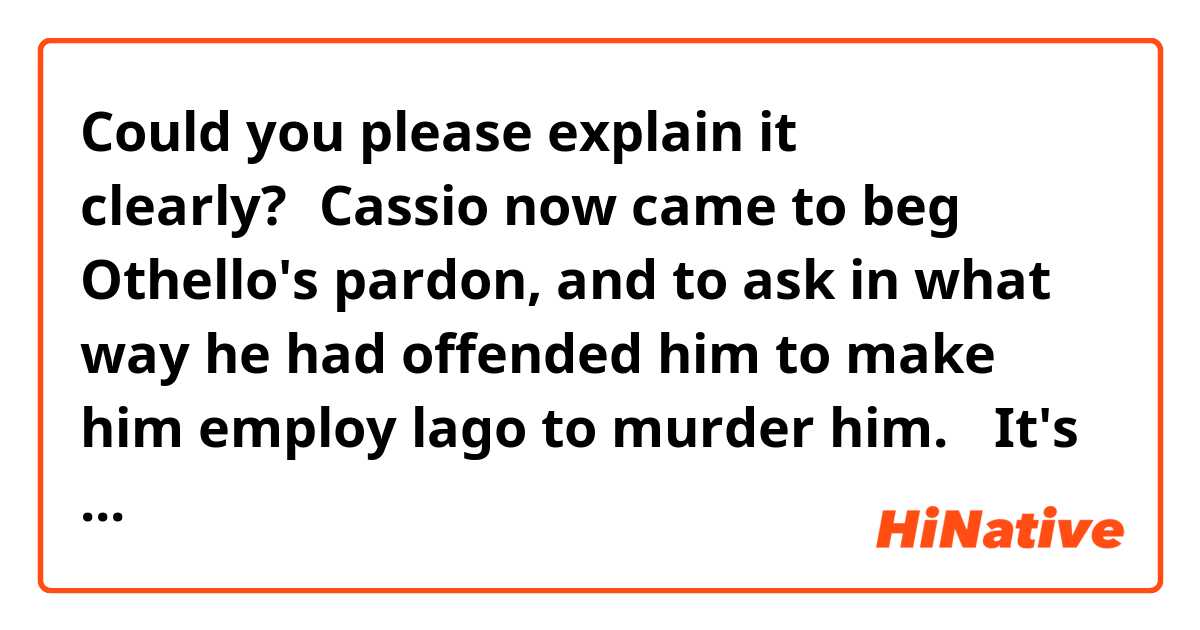 ​​Could you please explain it clearly?→Cassio now came to beg Othello's pardon, and to ask in what way he had offended him to make him employ lago to murder him. ←It's a sentence in Othello by Shakespeare.