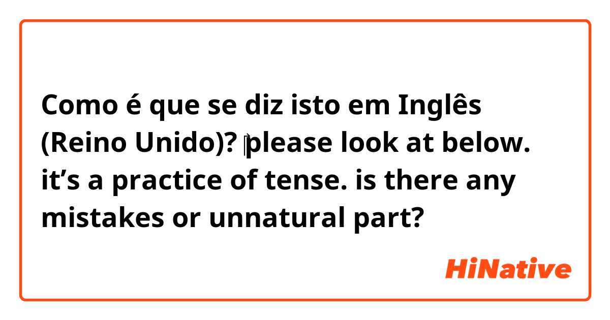 Como é que se diz isto em Inglês (Reino Unido)? ​‎please look at below. it’s a practice of tense. is there any mistakes or unnatural part?  