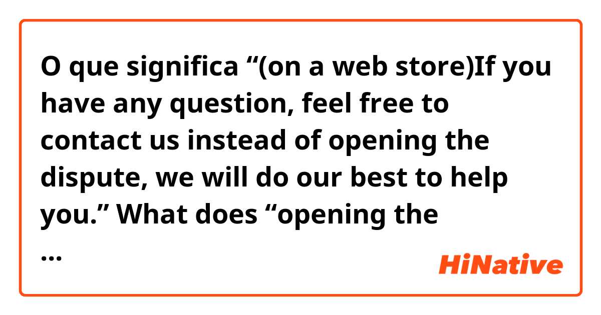 O que significa “(on a web store)If you have any question, feel free to contact us instead of opening the dispute, we will do our best to help you.”

What does “opening the dispute” mean? ?