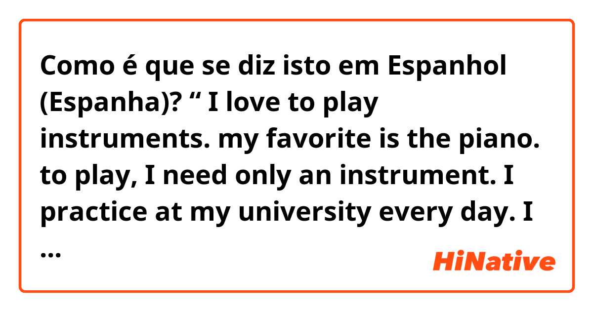 Como é que se diz isto em Espanhol (Espanha)? “ I love to play instruments. my favorite is the piano. to play, I need only an instrument. I practice at my university every day. I like to play piano in the mornings. I also like to go jogging. to jog I need my shoes and my music to listen to.”