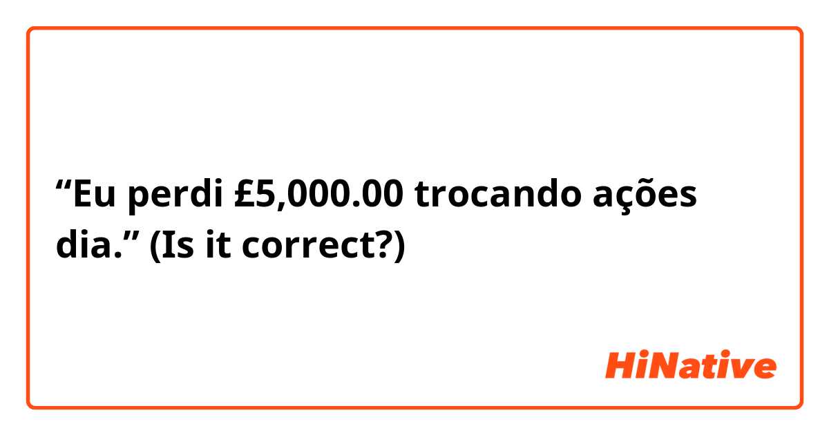 “Eu perdi £5,000.00 trocando ações dia.” (Is it correct?)