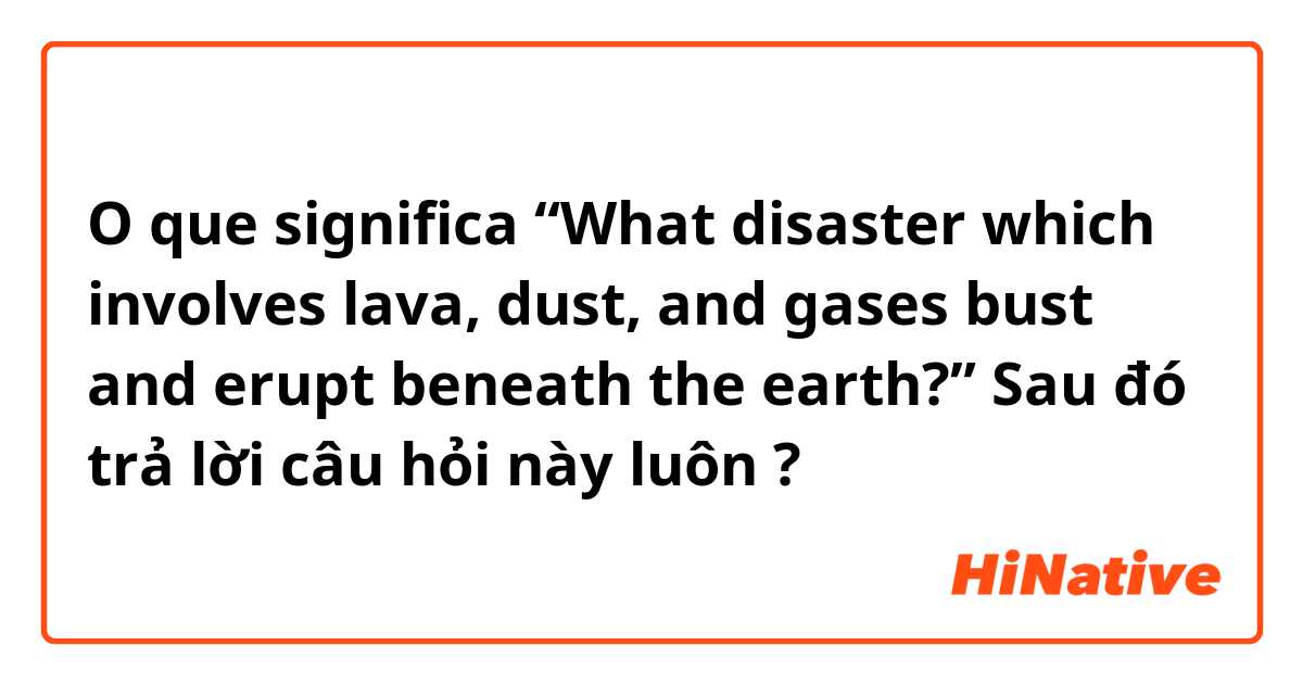 O que significa “What disaster which involves lava, dust, and gases bust and erupt beneath the earth?” Sau đó trả lời câu hỏi này luôn 🙏🏻?