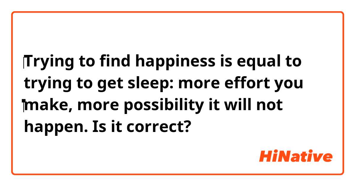 ‪Trying to find happiness is equal to trying to get sleep: more effort you ‬make, more possibility it will not happen. Is it correct?