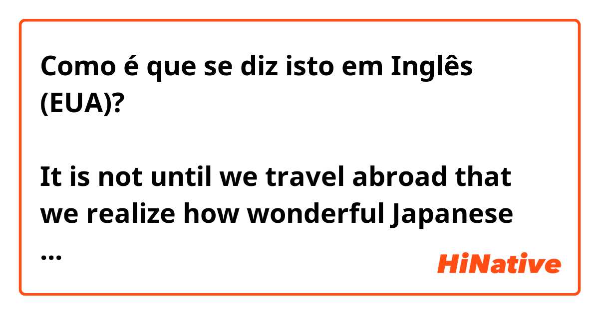 Como é que se diz isto em Inglês (EUA)? 外国に行って初めて日本の伝統文化のよさに気づくことがよくある。

It is not until we travel abroad that we realize how wonderful Japanese traditional culture is. 


Is this correct?