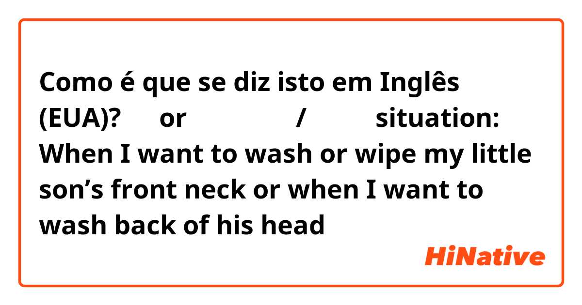 Como é que se diz isto em Inglês (EUA)? 頭（orあご）を上げて/下げて
（situation: When I want to wash or wipe my little son’s front neck or when I want to wash back of his head）

