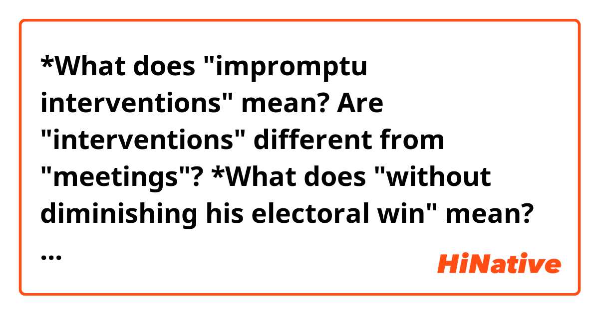 *What does "impromptu interventions" mean?
Are "interventions" different from "meetings"?

*What does "without diminishing his electoral win" mean?


In the final days before Donald Trump was sworn in as president, members of his inner circle pleaded with him to acknowledge publicly what U.S. intelligence agencies had already concluded — that Russia's interference in the 2016 election was real.

Holding impromptu interventions in Trump's 26th-floor corner office at Trump Tower, advisers — including Trump's son-in-law, Jared Kushner, and designated chief of staff, Reince Priebus — prodded the president-elect to accept the findings that the nation's spy chiefs had personally presented to him on Jan. 6.

They sought to convince Trump that he could affirm the validity of the intelligence without diminishing his electoral win, according to three officials involved in the sessions. More important, they said that doing so was the only way to put the matter behind him politically and free him to pursue his goal of closer ties with Russian President Vladi¬mir Putin.

"This was part of the normalization process," one participant said. "There was a big effort to get him to be a standard president."
