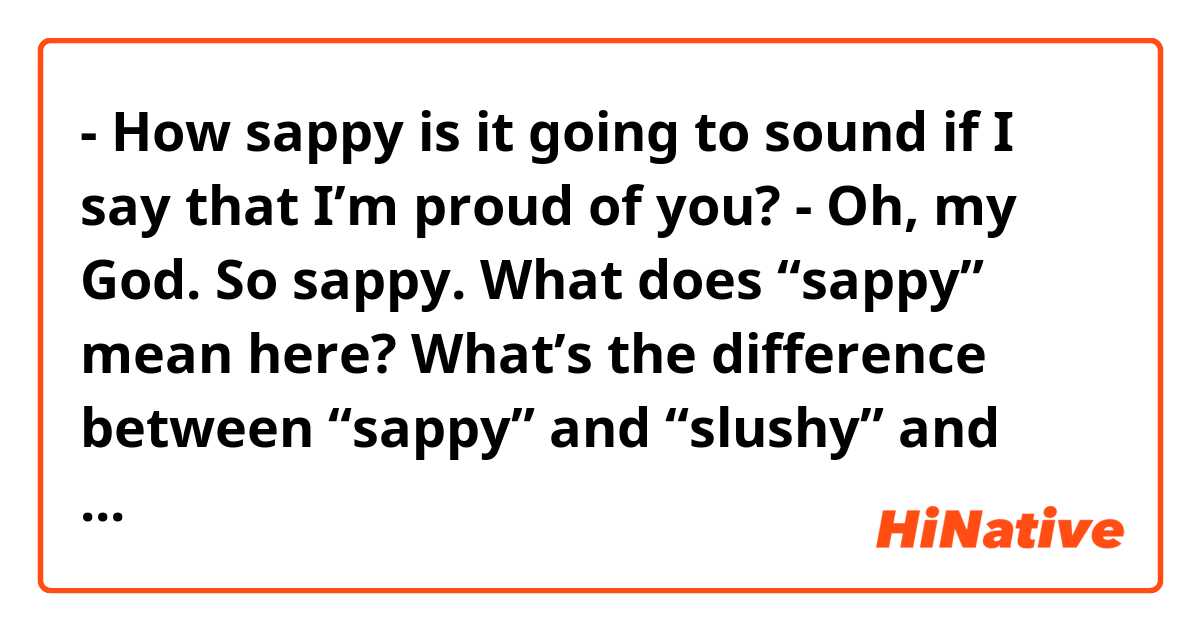- How sappy is it going to sound if I say that I’m proud of you?

- Oh, my God. So sappy.

What does “sappy” mean here?


What’s the difference between “sappy” and “slushy” and “cheesy” and “sentimental”?

Feel free to just provide example sentences.

