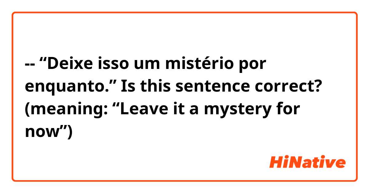 -- “Deixe isso um mistério por enquanto.” 

Is this sentence correct? 
(meaning: “Leave it a mystery for now”)