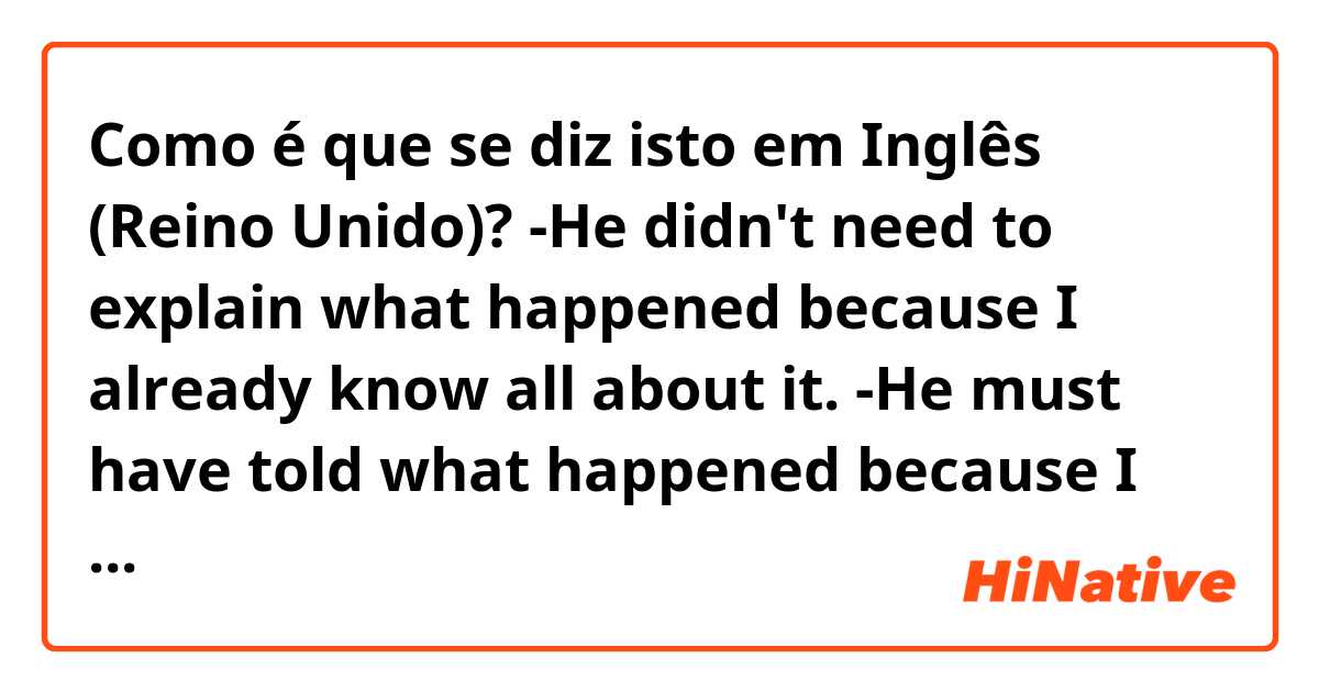 Como é que se diz isto em Inglês (Reino Unido)? -He didn't need to explain what happened because I already know all about it.
-He must have told what happened because I already know all about it.

Do these sentences sound natural? What would you change if not?