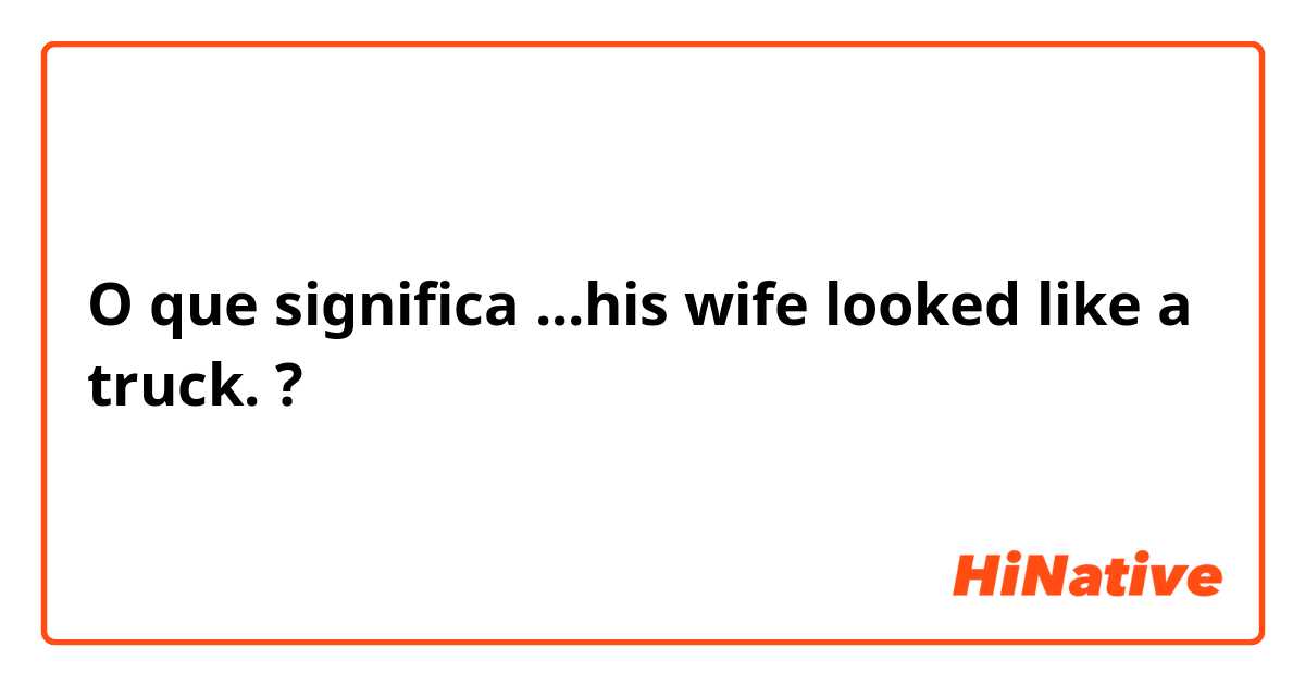 O que significa ...his wife looked like a truck.?